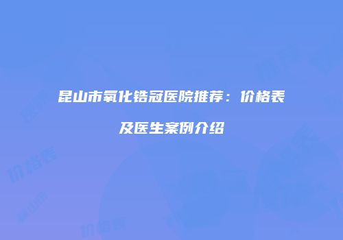 昆山市氧化锆冠医院推荐：价格表及医生案例介绍