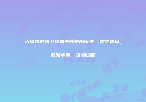 六盘水市陈卫玲副主任整形医生：技艺精湛，成就卓著，价格透明