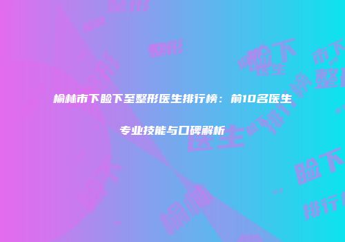榆林市下睑下至整形医生排行榜：前10名医生专业技能与口碑解析