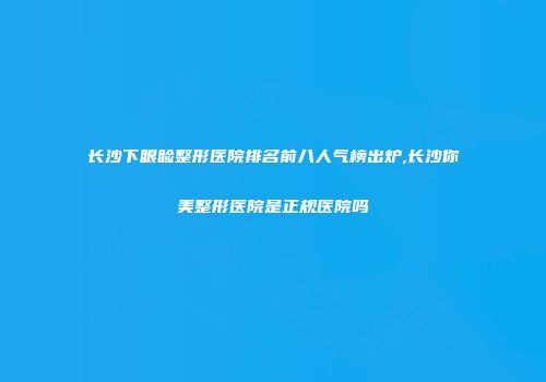 长沙下眼睑整形医院排名前八人气榜出炉,长沙你美整形医院是正规医院吗