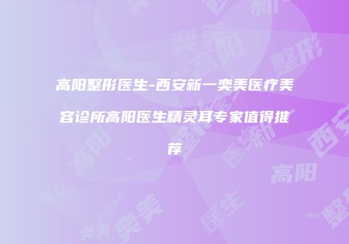 高阳整形医生-西安新一奕美医疗美容诊所高阳医生精灵耳专家值得推荐