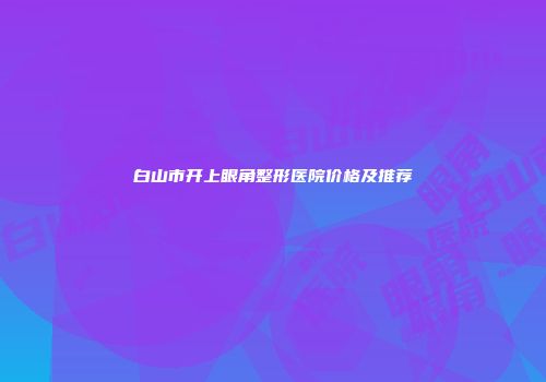 白山市开上眼角整形医院价格及推荐
