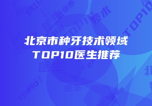 北京市种牙技术领域TOP10医生推荐