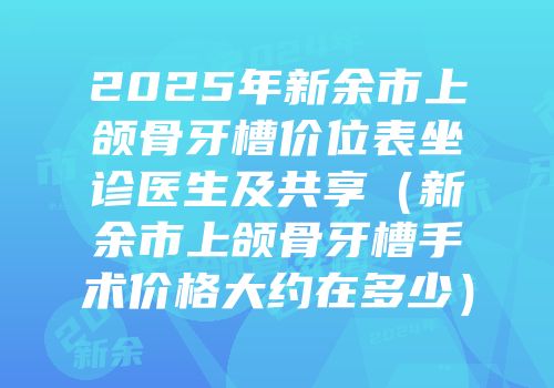 2025年新余市上颌骨牙槽价位表坐诊医生及共享（新余市上颌骨牙槽手术价格大约在多少）