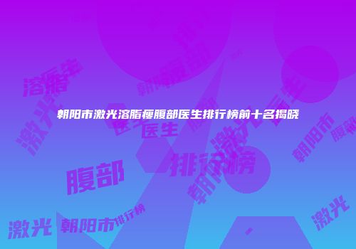 朝阳市激光溶脂瘦腹部医生排行榜前十名揭晓