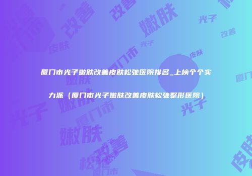 厦门市光子嫩肤改善皮肤松弛医院排名_上榜个个实力派（厦门市光子嫩肤改善皮肤松弛整形医院）