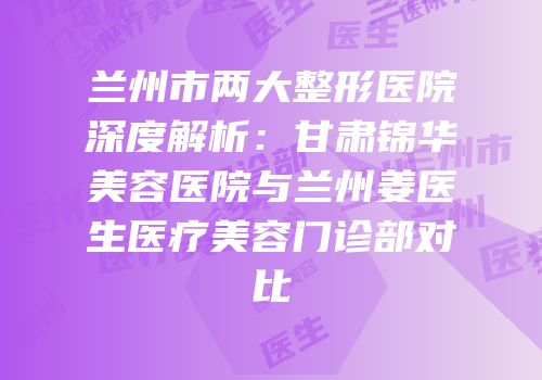 兰州市两大整形医院深度解析：甘肃锦华美容医院与兰州姜医生医疗美容门诊部对比