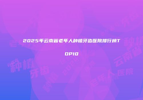 2025年云南省老年人种植牙齿医院排行榜TOP10