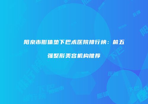 阳泉市膨体垫下巴术医院排行榜：前五强整形美容机构推荐