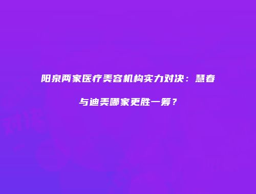 阳泉两家医疗美容机构实力对决：慧春与迪美哪家更胜一筹？