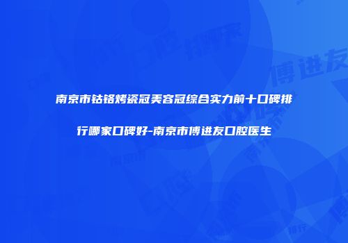 南京市钴铬烤瓷冠美容冠综合实力前十口碑排行哪家口碑好-南京市傅进友口腔医生