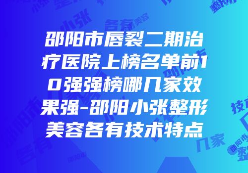 邵阳市唇裂二期治疗医院上榜名单前10强强榜哪几家效果强-邵阳小张整形美容各有技术特点