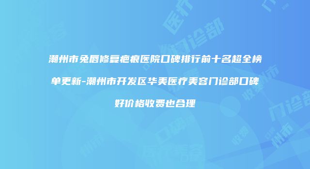 潮州市兔唇修复疤痕医院口碑排行前十名超全榜单更新-潮州市开发区华美医疗美容门诊部口碑好价格收费也合理