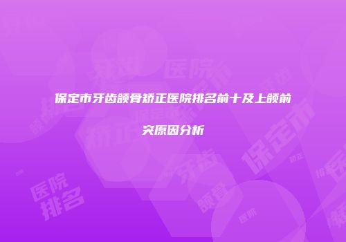 保定市牙齿颌骨矫正医院排名前十及上颌前突原因分析