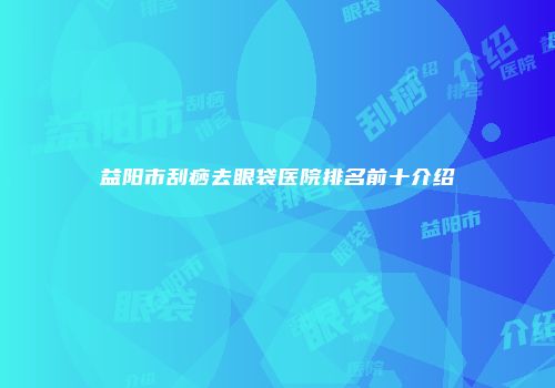益阳市刮痧去眼袋医院排名前十介绍