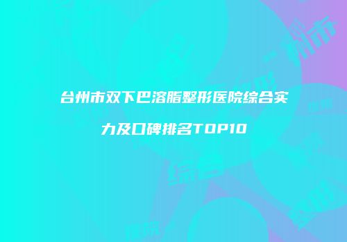 台州市双下巴溶脂整形医院综合实力及口碑排名TOP10