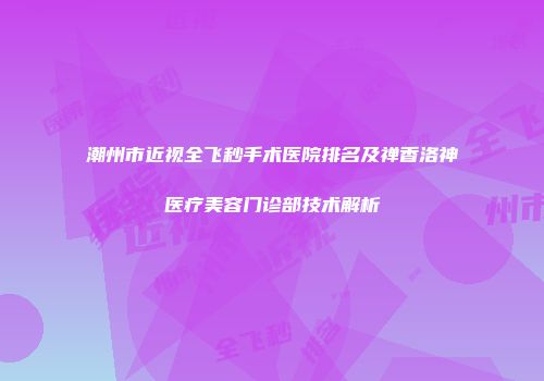 潮州市近视全飞秒手术医院排名及禅香洛神医疗美容门诊部技术解析