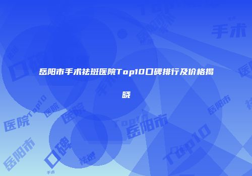 岳阳市手术祛斑医院Top10口碑排行及价格揭晓