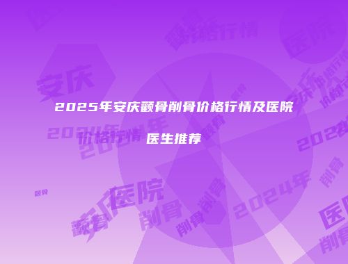 2025年安庆颧骨削骨价格行情及医院医生推荐