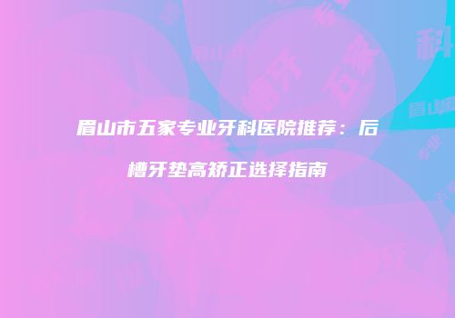 眉山市五家专业牙科医院推荐：后槽牙垫高矫正选择指南