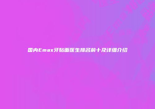 国内Emax牙贴面医生排名前十及详细介绍