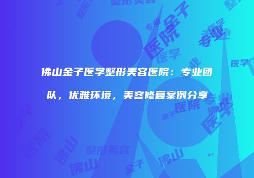 佛山金子医学整形美容医院：专业团队，优雅环境，美容修复案例分享