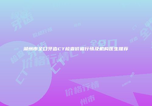 湖州市全口牙齿CT检查价格行情及机构医生推荐