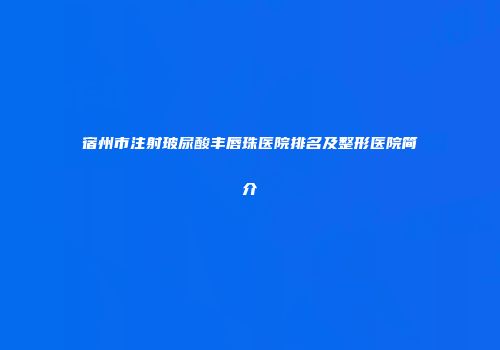 宿州市注射玻尿酸丰唇珠医院排名及整形医院简介