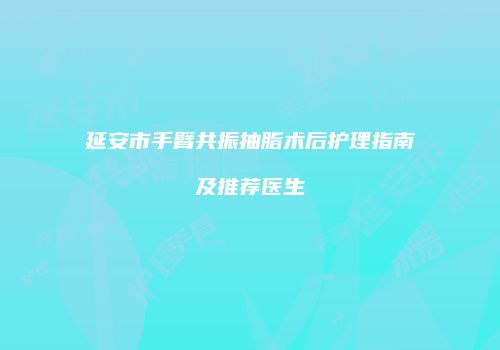延安市手臂共振抽脂术后护理指南及推荐医生