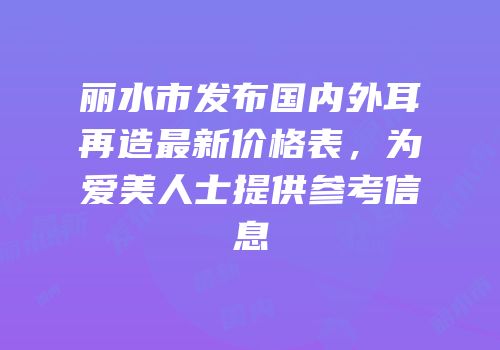 丽水市发布国内外耳再造最新价格表，为爱美人士提供参考信息