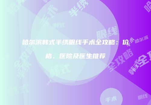 哈尔滨韩式半绣眼线手术全攻略：价格、医院及医生推荐