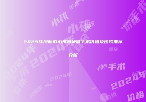 2025年河源市小孩耳朵做手术价格及医院推荐分析
