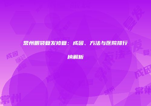 常州眼袋复发修复：成因、方法与医院排行榜解析