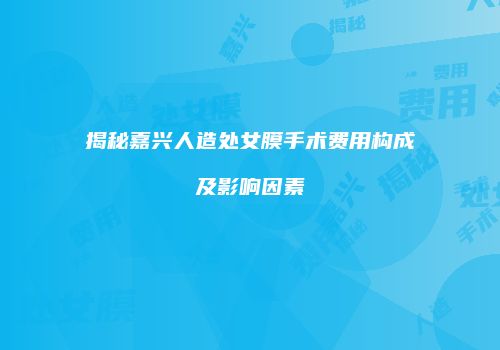 揭秘嘉兴人造处女膜手术费用构成及影响因素