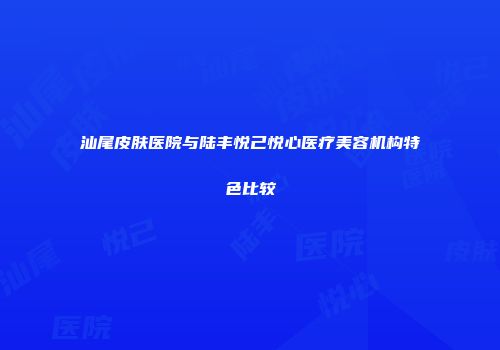 汕尾皮肤医院与陆丰悦己悦心医疗美容机构特色比较