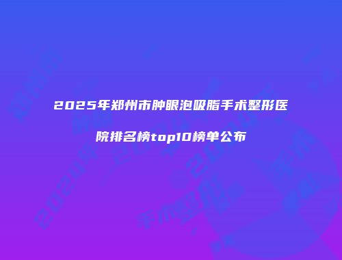 2025年郑州市肿眼泡吸脂手术整形医院排名榜top10榜单公布