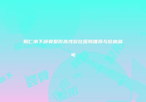 铜仁市下颌骨整形高性价比医院推荐与价格参考