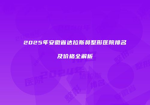 2025年安徽省达拉斯鼻整形医院排名及价格全解析