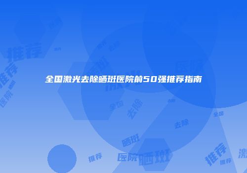 全国激光去除晒斑医院前50强推荐指南