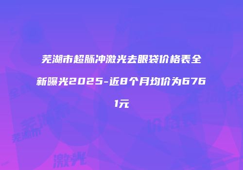 芜湖市超脉冲激光去眼袋价格表全新曝光2025-近8个月均价为6761元