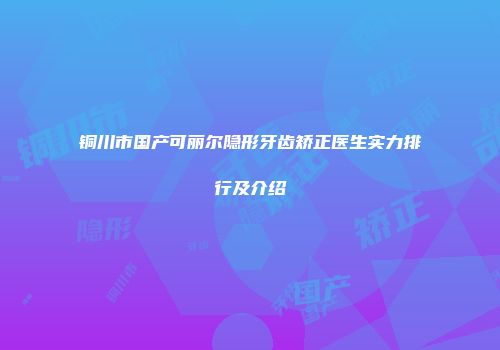 铜川市国产可丽尔隐形牙齿矫正医生实力排行及介绍