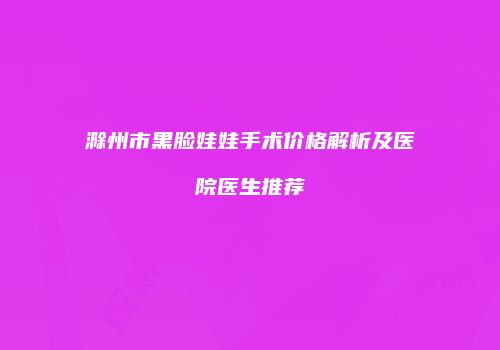 滁州市黑脸娃娃手术价格解析及医院医生推荐