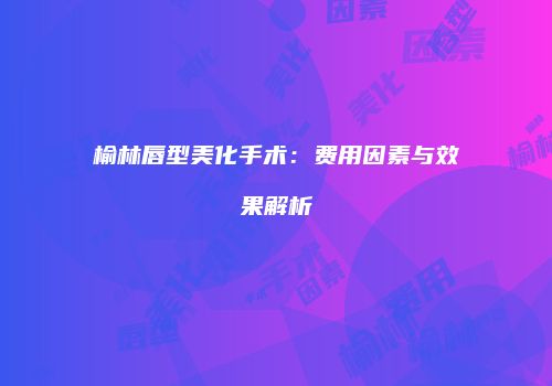 榆林唇型美化手术：费用因素与效果解析
