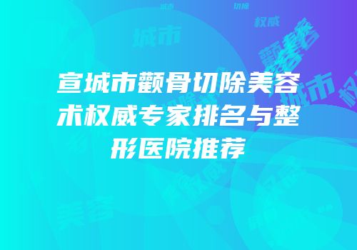 宣城市颧骨切除美容术权威专家排名与整形医院推荐