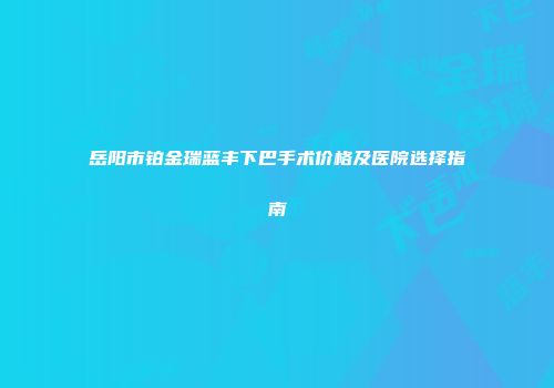 岳阳市铂金瑞蓝丰下巴手术价格及医院选择指南