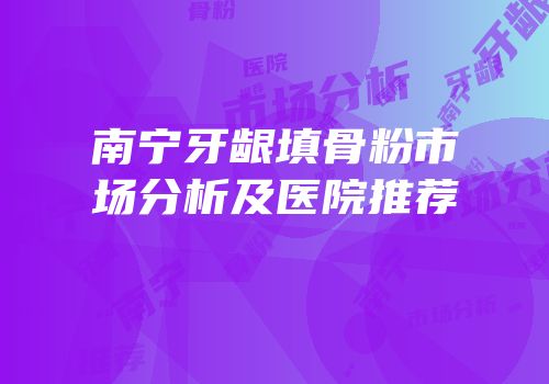 南宁牙龈填骨粉市场分析及医院推荐
