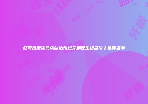 红河哈尼族彝族自治州烂牙根医生排名前十推荐名单