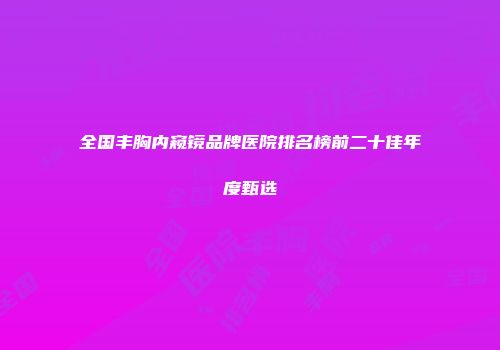 全国丰胸内窥镜品牌医院排名榜前二十佳年度甄选
