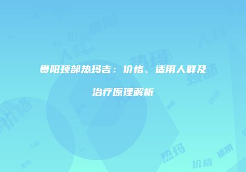 贵阳颈部热玛吉：价格、适用人群及治疗原理解析