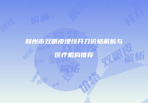 赣州市双眼皮埋线开刀价格解析与医疗机构推荐